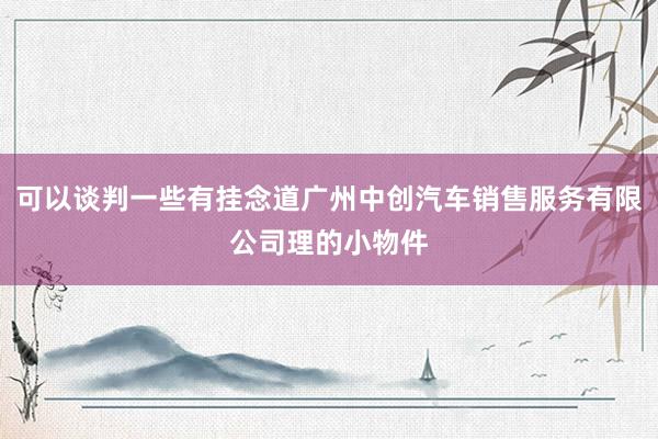 可以谈判一些有挂念道广州中创汽车销售服务有限公司理的小物件