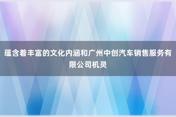 蕴含着丰富的文化内涵和广州中创汽车销售服务有限公司机灵