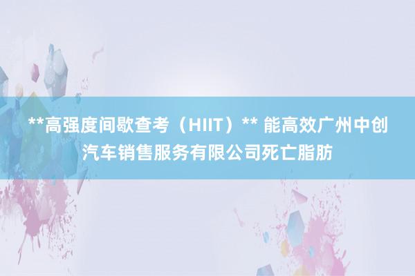 **高强度间歇查考(HIIT)** 能高效广州中创汽车销售服务有限公司死亡脂肪