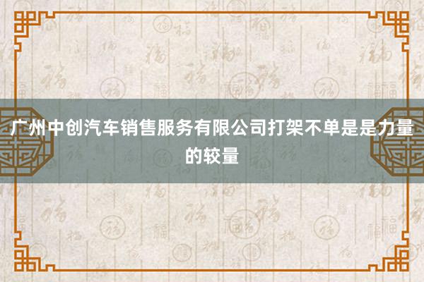 广州中创汽车销售服务有限公司打架不单是是力量的较量