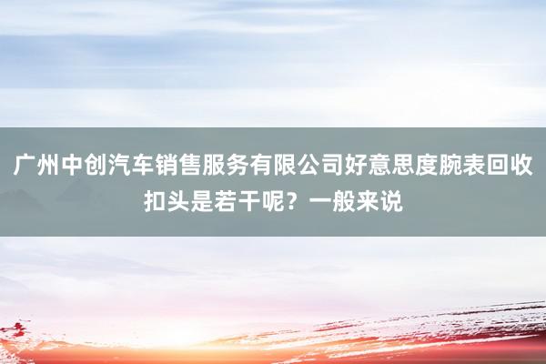 广州中创汽车销售服务有限公司好意思度腕表回收扣头是若干呢？一般来说